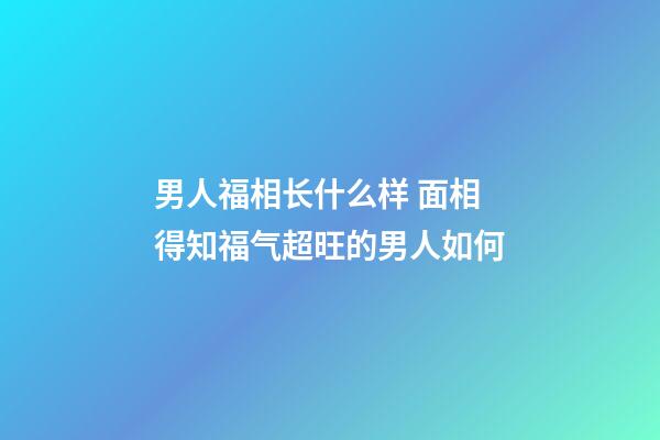 男人福相长什么样 面相得知福气超旺的男人如何